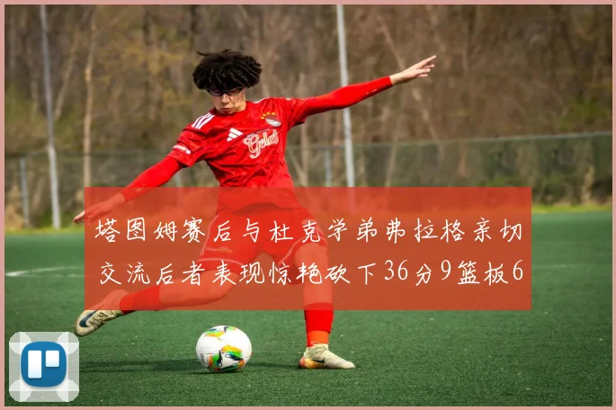 塔图姆赛后与杜克学弟弗拉格亲切交流后者表现惊艳砍下36分9篮板6助攻