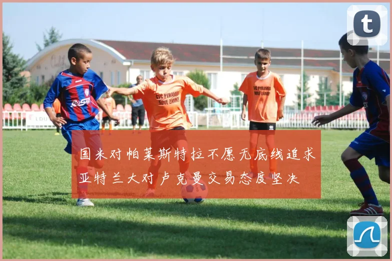 国米对帕莱斯特拉不愿无底线追求亚特兰大对卢克曼交易态度坚决