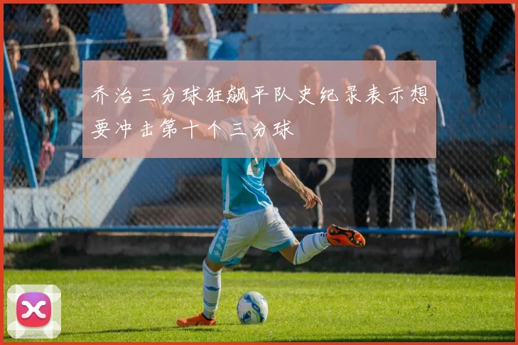 乔治三分球狂飙平队史纪录表示想要冲击第十个三分球