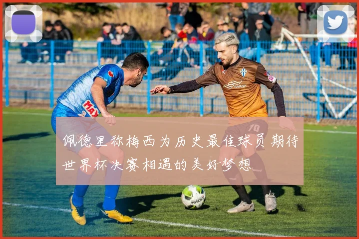 佩德里称梅西为历史最佳球员期待世界杯决赛相遇的美好梦想
