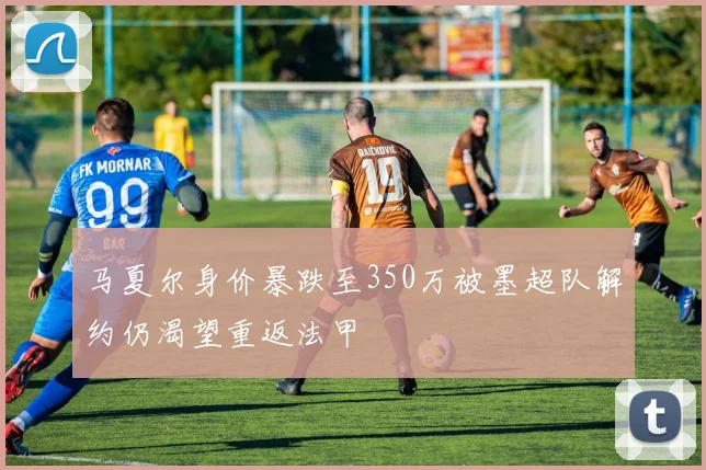 马夏尔身价暴跌至350万被墨超队解约仍渴望重返法甲