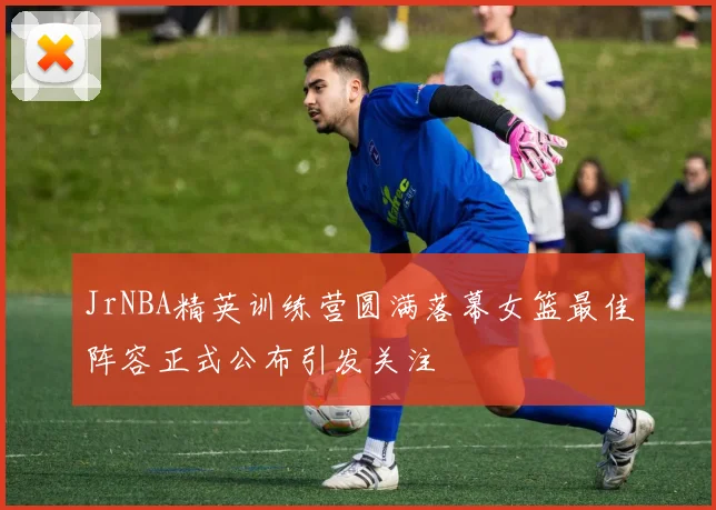 JrNBA精英训练营圆满落幕女篮最佳阵容正式公布引发关注