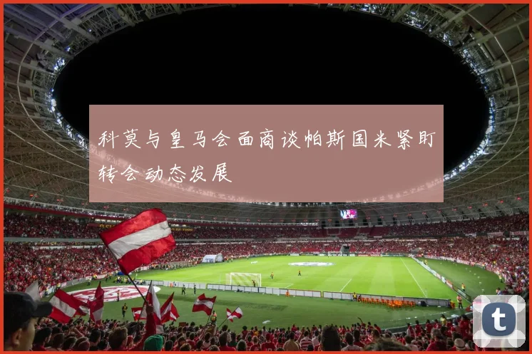 科莫与皇马会面商谈帕斯国米紧盯转会动态发展