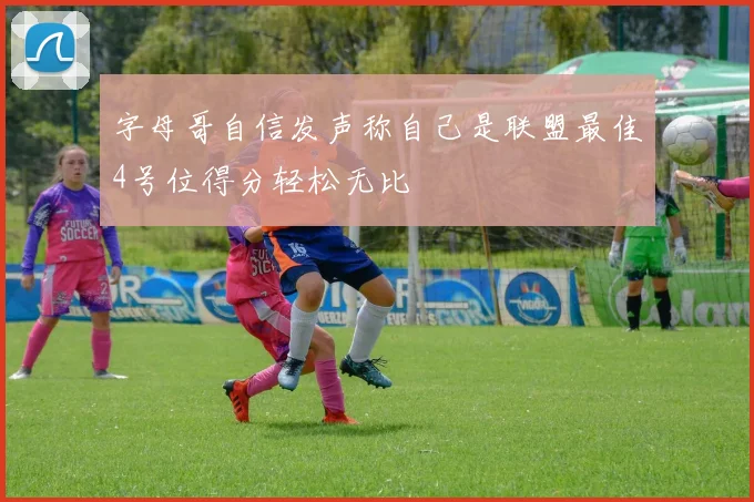 字母哥自信发声称自己是联盟最佳4号位得分轻松无比