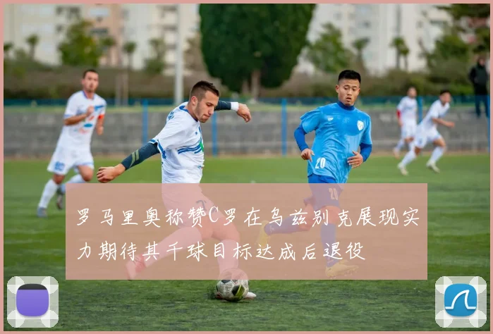 罗马里奥称赞C罗在乌兹别克展现实力期待其千球目标达成后退役