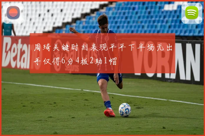 周琦关键时刻表现平平下半场无出手仅得6分4板2助1帽