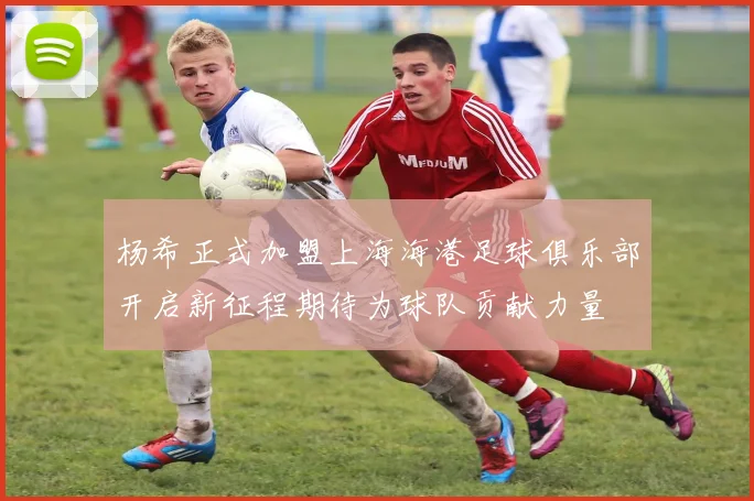 杨希正式加盟上海海港足球俱乐部开启新征程期待为球队贡献力量