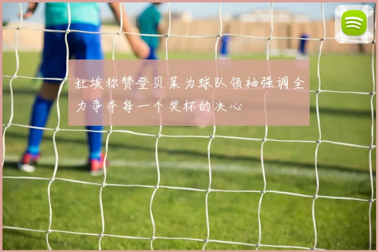 杜埃称赞登贝莱为球队领袖强调全力争夺每一个奖杯的决心